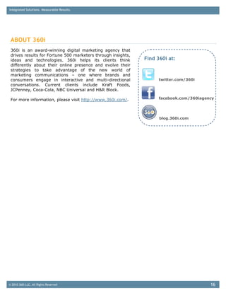 Integrated Solutions. Measurable Results.




 ABOUT 360i
 360i is an award-winning digital marketing agency that
 drives results for Fortune 500 marketers through insights,
 ideas and technologies. 360i helps its clients think         Find 360i at:
 differently about their online presence and evolve their
 strategies to take advantage of the new world of
 marketing communications – one where brands and
 consumers engage in interactive and multi-directional              twitter.com/360i
 conversations. Current clients include Kraft Foods,
 JCPenney, Coca-Cola, NBC Universal and H&R Block.

 For more information, please visit http://www.360i.com/.           facebook.com/360iagency




                                                                    blog.360i.com




© 2010 360i LLC. All Rights Reserved                                                     16
 