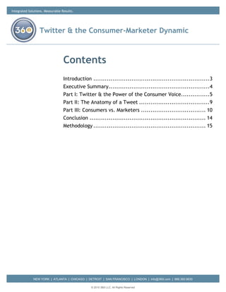 Integrated Solutions. Measurable Results.




                  Twitter & the Consumer-Marketer Dynamic



                                  Contents
                                  Introduction ............................................................. 3
                                  Executive Summary ..................................................... 4
                                  Part I: Twitter & the Power of the Consumer Voice............... 5
                                  Part II: The Anatomy of a Tweet ..................................... 9
                                  Part III: Consumers vs. Marketers .................................. 10
                                  Conclusion ............................................................. 14
                                  Methodology ........................................................... 15




              NEW YORK | ATLANTA | CHICAGO | DETROIT | SAN FRANCISCO | LONDON | info@360i.com | 888.360.9630

                                                © 2010 360i LLC. All Rights Reserved
 