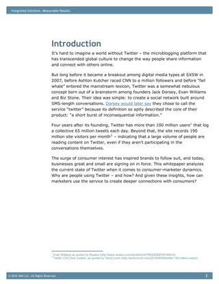 Integrated Solutions. Measurable Results.




                                Introduction
                                It’s hard to imagine a world without Twitter – the microblogging platform that
                                has transcended global culture to change the way people share information
                                and connect with others online.

                                But long before it became a breakout among digital media types at SXSW in
                                2007, before Ashton Kutcher raced CNN to a million followers and before “fail
                                whale” entered the mainstream lexicon, Twitter was a somewhat nebulous
                                concept born out of a brainstorm among founders Jack Dorsey, Evan Williams
                                and Biz Stone. Their idea was simple: to create a social network built around
                                SMS-length conversations. Dorsey would later say they chose to call the
                                service “twitter” because its definition so aptly described the core of their
                                product: “a short burst of inconsequential information.”

                                Four years after its founding, Twitter has more than 100 million users 1 that log
                                a collective 65 million tweets each day. Beyond that, the site records 190
                                million site visitors per month 2 – indicating that a large volume of people are
                                reading content on Twitter, even if they aren’t participating in the
                                conversations themselves.

                                The surge of consumer interest has inspired brands to follow suit, and today,
                                businesses great and small are signing on in force. This whitepaper analyzes
                                the current state of Twitter when it comes to consumer-marketer dynamics.
                                Why are people using Twitter – and how? And given these insights, how can
                                marketers use the service to create deeper connections with consumers?




                                1
                                    Evan Williams as quoted by Reuters (http://www.reuters.com/article/idUSTRE63D46P20100415)
                                2
                                    Twitter COO Dick Costolo, as quoted by TechCrunch (http://techcrunch.com/2010/06/08/twitter-190-million-users/)




© 2010 360i LLC. All Rights Reserved                                                                                                                  3
 
