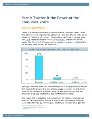 Integrated Solutions. Measurable Results.




                                Part I: Twitter & the Power of the
                                Consumer Voice
                                WHO IS TWEETING?
                                Twitter is a platform dominated by the voice of the consumer. In fact, more
                                than 90% of tweets originate from consumers – and only 8% are authored by
                                marketers. Though a fair number of brands have used Twitter to drive sales
                                (like Dell), improve customer service (like Comcast) and enhance brand
                                loyalty (like Starbucks), it’s important for marketers to keep in mind that it’s
                                not all about them. In fact, it’s mostly not.


                                                 SHARE OF CONTENT/CONVERSATIONS ON TWITTER




                                                                                                          © 360i


                                Although celebrities make up a very small portion of the population on Twitter,
                                their reach is far greater than that of the average consumer, making them a
                                small but very influential audience. While the average consumer has 300
                                followers 3 , a top 500 celebrity has 300,000 followers or more 4 .

                                This means that by activating just one celebrity on Twitter, a marketer can
                                reach 1000x more eyeballs than he or she can with the average consumer.
                                Looked at differently, by activating one celebrity, a marketer could gain the

                                3
                                    “State of the Twittersphere,” Hubspot 2010
                                4
                                    Twitaholic.com




© 2010 360i LLC. All Rights Reserved                                                                            5
 