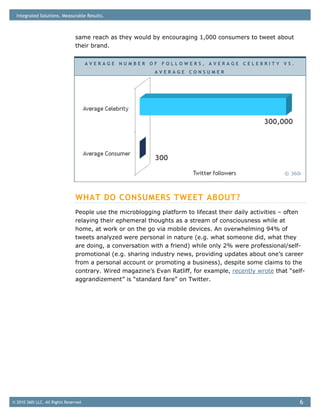 Integrated Solutions. Measurable Results.



                                same reach as they would by encouraging 1,000 consumers to tweet about
                                their brand.


                                       AVERAGE NUMBER OF FOLLOWERS, AVERAGE CELEBRITY VS.
                                                           AVERAGE CONSUMER




                                                                                                        © 360i




                                WHAT DO CONSUMERS TWEET ABOUT?
                                People use the microblogging platform to lifecast their daily activities – often
                                relaying their ephemeral thoughts as a stream of consciousness while at
                                home, at work or on the go via mobile devices. An overwhelming 94% of
                                tweets analyzed were personal in nature (e.g. what someone did, what they
                                are doing, a conversation with a friend) while only 2% were professional/self-
                                promotional (e.g. sharing industry news, providing updates about one’s career
                                from a personal account or promoting a business), despite some claims to the
                                contrary. Wired magazine’s Evan Ratliff, for example, recently wrote that “self-
                                aggrandizement” is “standard fare” on Twitter.




© 2010 360i LLC. All Rights Reserved                                                                          6
 