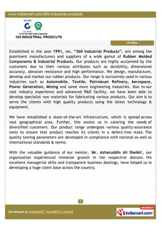 P r o f i l e
Established in the year 2011, we, “360 Industrial Products”, are one of the trusted ISO
9001:2008 certified organization engaged in manufacturing, distributor, wholesaler and
supplying an excellent range of Rubber Molded Components and Industrial Products.
The entire range of products is manufactured with or without reinforcing silicon, natural
rubber, neoprene and other material. Owing to the durability, dimensional accuracy and
abrasion resistance, our range of products is widely used in automobile, textile, petroleum
refinery, aerospace, power generation, mining and other industries & sectors. We have
also developed specialist raw material to fabricate various products with efficiency.
Our organization works with the aim of serving high quality products to the clients by using
latest technology & equipment. We have appointed a team of qualified & proficient
professionals, which understands the clients’ needs an offer the products accordingly.
They put in their best efforts to attain the organizational objectives within the committed
time frame. Besides, our infrastructure plays a vital role in the growth and development of
our infrastructure. It is spread across vast geographical area. We have been able to serve
some of the renowned names of the industry such as Crown Rubber Works Private
Limited, Mumbai, Maharashtra, Winer Rubber Work , Kolkata, West Bengal and others.
‘Mr. Azharuddin Ali Sheikh' is the root of our success and growth in this highly
competitive market. With his excellent motivational skills and rich industry experience, he
has been able to efficiently guide all the people associated with us.
 