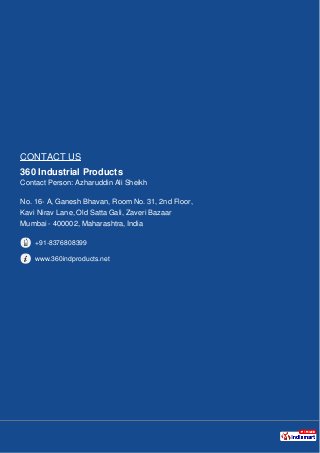 CONTACT US
360 Industrial Products
Contact Person: Azharuddin Ali Sheikh
No. 16- A, Ganesh Bhavan, Room No. 31, 2nd Floor,
Kavi Nirav Lane, Old Satta Gali, Zaveri Bazaar
Mumbai - 400002, Maharashtra, India
+91-8376808399
www.360indproducts.net
 