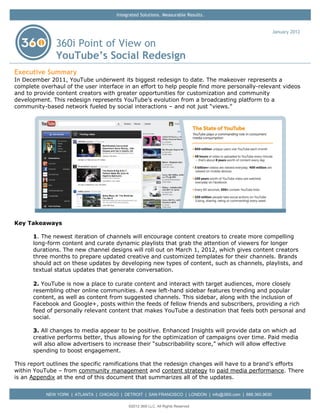Integrated Solutions. Measurable Results.


                                                                                                            January 2012

               360i Point of View on
               YouTube’s Social Redesign
Executive Summary
In December 2011, YouTube underwent its biggest redesign to date. The makeover represents a
complete overhaul of the user interface in an effort to help people find more personally-relevant videos
and to provide content creators with greater opportunities for customization and community
development. This redesign represents YouTube’s evolution from a broadcasting platform to a
community-based network fueled by social interactions – and not just ―views.‖




Key Takeaways

      1. The newest iteration of channels will encourage content creators to create more compelling
      long-form content and curate dynamic playlists that grab the attention of viewers for longer
      durations. The new channel designs will roll out on March 1, 2012, which gives content creators
      three months to prepare updated creative and customized templates for their channels. Brands
      should act on these updates by developing new types of content, such as channels, playlists, and
      textual status updates that generate conversation.

      2. YouTube is now a place to curate content and interact with target audiences, more closely
      resembling other online communities. A new left-hand sidebar features trending and popular
      content, as well as content from suggested channels. This sidebar, along with the inclusion of
      Facebook and Google+, posts within the feeds of fellow friends and subscribers, providing a rich
      feed of personally relevant content that makes YouTube a destination that feels both personal and
      social.

      3. All changes to media appear to be positive. Enhanced Insights will provide data on which ad
      creative performs better, thus allowing for the optimization of campaigns over time. Paid media
      will also allow advertisers to increase their ―subscribability score,‖ which will allow effective
      spending to boost engagement.

This report outlines the specific ramifications that the redesign changes will have to a brand’s efforts
within YouTube – from community management and content strategy to paid media performance. There
is an Appendix at the end of this document that summarizes all of the updates.


           NEW YORK | ATLANTA | CHICAGO | DETROIT | SAN FRANCISCO | LONDON | info@360i.com | 888.360.9630

                                             ©2012 360i LLC. All Rights Reserved
 