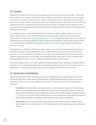 III. Curation
Marketers have stolen this term from the museum/gallery world and now apply it across the board. Traditionally,
when a gallery owner curates an exhibit, they determine a theme, sift through a large amount of work and figure
out which pieces fit within the theme, and then provide a description of the work, often tying it back to the larger
theme. When people or brands curate content online, they’re often following the same process. They’re consuming
content that they didn’t create themselves, thinking about which pieces are relevant to their audience or to their
own personal brand and sharing that content with their friends and followers, often with their own comments about
the content attached to it.

For individuals, curating content helps build their online identity. For brands, curating content can be used to
borrow cultural relevance and to inform the daily flow. By curating content, brands can show their expertise
through others. For example, the American Express Open Forum Tumblr was created for small business owners to
better learn about social media marketing. Instead of writing articles themselves, Amex curates relevant content
from around the web, contextualizing it through their brand voice. Coca-Cola is also curating content with its
Happiness Is Tumblr.

Understanding your audience is critical to successful curation, as you will need to reconcile what interests your
fans with which types of content align with your brand’s identify. Because brands don’t consume content like
people do, it’s much more difficult to understand what’s relevant and interesting to fans and followers of brands.
However, tools are popping up that can help. From dedicated curation engines like Percolate to broader social
listening tools like Radian 6 or Sysomos, platforms are starting to cater to curation needs.

For brands, bringing creation and curation together in a seamless fashion means developing a content marketing
framework. This will help all stakeholders align on meaningful content topics (creation) and sources (curation). For
practical tips for creating this framework, see the Recommendations section at the end of this report.


IV. Syndication & Distribution
Beyond creating quality content, it’s critical to ensure that the right people see it. Media used to be scarce and
traditional media still is to some extent, but the proliferation of digital media has made achieving share of voice
hard. Now, you can put your content anywhere and everywhere. These are the things you should be paying
attention to:

        Paid Media. Paid media matters, especially with stock content that you’ve invested in. For each social
         platform, investigate the promotional opportunities that could help to surface the content your brand has
         created. Beyond traditional ad units, consider using digital word of mouth or content seeding partners like
         7th Chamber or Unruly. Most content seeding partners will not only guarantee views within your target, but
         help with SEO optimization, providing recommendations on titles, tags and descriptions.

        Owned Media. Cross-promoting content using existing channels helps you reach an audience that’s
         already opted into your communications – and therefore are much more likely to share or pass along your
         content.




                                                                                                                       5
 