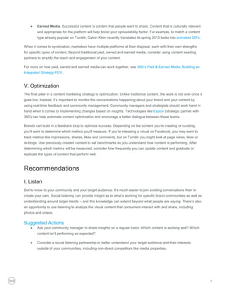     Earned Media. Successful content is content that people want to share. Content that is culturally relevant
         and appropriate for the platform will help boost your spreadability factor. For example, to match a content
         type already popular on Tumblr, Calvin Klein recently translated its spring 2013 looks into animated GIFs.

When it comes to syndication, marketers have multiple platforms at their disposal, each with their own strengths
for specific types of content. Beyond traditional paid, owned and earned media, consider using content seeding
partners to amplify the reach and engagement of your content.

For more on how paid, owned and earned media can work together, see 360i’s Paid & Earned Media: Building an
Integrated Strategy POV.


V. Optimization
The final pillar in a content marketing strategy is optimization. Unlike traditional content, the work is not over once it
goes live. Instead, it’s important to monitor the conversations happening about your brand and your content by
using real-time feedback and community management. Community managers and strategists should work hand in
hand when it comes to implementing changes based on insights. Technologies like Expion (strategic partner with
360i) can help automate content optimization and encourage a better dialogue between these teams.

Brands can build in a feedback loop to optimize success. Depending on the content you’re creating or curating,
you’ll want to determine which metrics you’ll measure. If you’re releasing a visual on Facebook, you may want to
track metrics like impressions, shares, likes and comments, but on Tumblr you might look at page views, likes or
re-blogs. Use previously created content to set benchmarks so you understand how content is performing. After
determining which metrics will be measured, consider how frequently you can update content and graduate or
replicate the types of content that perform well.



Recommendations
I. Listen
Get to know to your community and your target audience. It’s much easier to join existing conversations than to
create your own. Social listening can provide insight as to what’s working for specific brand communities as well as
understanding around larger trends – and this knowledge can extend beyond what people are saying. There’s also
an opportunity to use listening to analyze the visual content that consumers interact with and share, including
photos and videos.


Suggested Actions
        Ask your community manager to share insights on a regular basis: Which content is working well? Which
         content isn’t performing as expected?

        Consider a social listening partnership to better understand your target audience and their interests
         outside of your communities, including non-direct competitors like media properties.




                                                                                                                             6
 