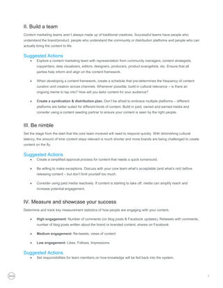II. Build a team
Content marketing teams aren’t always made up of traditional creatives. Successful teams have people who
understand the brand/product, people who understand the community or distribution platforms and people who can
actually bring the content to life.

Suggested Actions
        Explore a content marketing team with representation from community managers, content strategists,
         copywriters, data visualizers, editors, designers, producers, product evangelists, etc. Ensure that all
         parties help inform and align on the content framework.

        When developing a content framework, create a schedule that pre-determines the frequency of content
         curation and creation across channels. Whenever possible, build in cultural relevance – is there an
         ongoing meme to tap into? How will you tailor content for your audience?

        Create a syndication & distribution plan. Don’t be afraid to embrace multiple platforms – different
         platforms are better suited for different kinds of content. Build in paid, owned and earned media and
         consider using a content seeding partner to ensure your content is seen by the right people.


III. Be nimble
Set the stage from the start that the core team involved will need to respond quickly. With diminishing cultural
latency, the amount of time content stays relevant is much shorter and more brands are being challenged to create
content on the fly.


Suggested Actions
        Create a simplified approval process for content that needs a quick turnaround.

        Be willing to make exceptions. Discuss with your core team what’s acceptable (and what’s not) before
         releasing content – but don’t limit yourself too much.

        Consider using paid media reactively. If content is starting to take off, media can amplify reach and
         increase potential engagement.


IV. Measure and showcase your success
Determine and track key measurement statistics of how people are engaging with your content.

        High engagement: Number of comments (on blog posts & Facebook updates), Retweets with comments,
         number of blog posts written about the brand or branded content, shares on Facebook

        Medium engagement: Re-tweets, views of content

        Low engagement: Likes, Follows, Impressions


Suggested Actions
        Set responsibilities for team members on how knowledge will be fed back into the system.




                                                                                                                    7
 