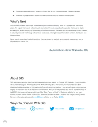    Create success benchmarks based on content you or your competitors have created or shared.

       Graduate high-performing content and use community insights to inform future content.



What’s Next
Successful brands will take on the challenges of great content marketing, even as it evolves over the coming
years. We expect that brands will continue to compete with media properties for eyeballs. Having an in-depth
knowledge of what’s trending for consumers will be more important than ever and will help ensure content created
is culturally relevant. Technology will continue to advance, helping brands with creation, curation, distribution and
measurement.

When brands understand content marketing, they can expect to see both an increase in engagement and an
impact on their bottom line.




                                                            By Rosie Siman, Senior Strategist at 360i




About 360i
360i is an award-winning digital marketing agency that drives results for Fortune 500 marketers through insights,
ideas and technologies. 360i helps its clients think differently about their online presence and evolve their
strategies to take advantage of the new world of marketing communications – one where brands and consumers
engage in interactive and multi-directional conversations. Ad Age recently named 360i the "#1 Standout Shop" in
its 2012 A-List issue and has named it one of the "Best Places to Work" in Marketing & Media for two years
running. Current clients include Kraft Foods, JCPenney, Coca-Cola, NBC Universal and Diageo, among others.
For more information, please visit www.360i.com or follow us on Twitter @360i.



Ways To Connect With 360i
        360i.com/reports              blog.360i.com                  twitter.com/360i              editor@360i.com




                                                                                                                        8
 