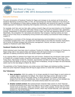 Integrated Solutions. Measurable Results.



                                                                                                            M arch 2012
               360i Point of View on
               Facebook’s fMC 2012 Announcements

Executive Summary

The joint introduction of Facebook Timeline for Pages and changes to its premium ad format at the
Facebook Marketing Conference (fMC) on Feb. 29 represented yet another milestone in the history of
Facebook. The implicat ions of both feature updates are significant and reinforce the need for a unified,
holistic approach to Facebook market ing that integrates community, content and media strategies.

For example, both fans and non-fans alike visiting a brand's Page will now land direct ly on the Timeline
as a default. As a result, paid media with deep-linking is all but required to promote a tab, application,
contest, sweepstakes or interactive experience within a Page. And with ads appearing direct ly in users’
NewsFeeds, the competition for real estate and attention has increased, meaning brands are more
likely to grow if they focus on developing strong content and creating a promotional media strategy to
support it.

The following is a summary of the changes and accompanying recommendations on how to most
successfully navigate them. First, we explore the Timeline feature and what the marketer implications
are in terms of content strategy and community management. Second, we take a closer look at
updates to Facebook’s paid media offering.

Facebook Timeline for Brands

While individual users have been slow to embrace Timeline for Profiles, the introduction of Timeline for
Pages brings with it new opportunities and features that will inspire brands to re-imagine their
approach to building community within the world’s largest social network.

In its ongoing effort to optimize how Pages look and function, Facebook has introduced a beta version
of Timeline for a limited number of partners and brands , including Captain Morgan, Coca-Cola, The
Today Show, Manchester United FC, Heineken, SportsCenter and Ben & Jerry’s. All other Page admins
currently have the ability to convert to the new format immediately, though all Pages will automatically
switch over to the new design on March 30, 2012.

The aesthetics of the Timeline features are similar across both Pages and individual profiles; however,
there are some important changes that will require page owners to revisit their overall strategy.

Key Takeaways:

      1. New navigation. With the update, it’s no longer possible for brand Pages to send visitors to
         a splash page or application by default. This me ans that Page owners will need to think
         creatively about how to encourage “liking” or direct attention to a specific inside page
         direct ly from the Timeline. Additionally, links to inside pages will move up from beneath the
         profile picture to more prominent real estate direct ly below the cover photo.

      2. Greater content contro l. New enhancements empower Page owners to “lock” featured
         content prominently at the top of the Page for up to a week, or increase the size of content
         shared (such as text links, videos and photos). Given these updates, brands will have more
         control over the promotion of specific content, which may include featured, user-generated
         content (i.e. Fan of the Week).
           NEW YORK | ATLANTA | CHICAGO | DETROIT | SAN FRANCISCO | LONDON | info@360i.com | 888.360.9630

                                             © 2012 360i LLC. All Rights Reserv ed
 