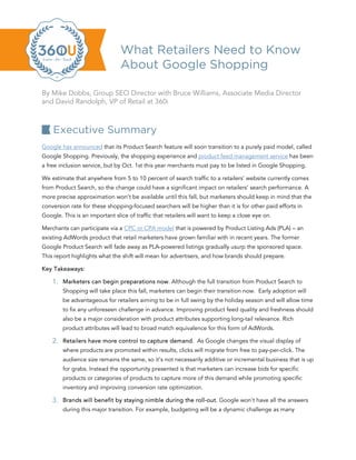 What Retailers Need to Know
                                About Google Shopping

By Mike Dobbs, Group SEO Director with Bruce Williams, Associate Media Director
and David Randolph, VP of Retail at 360i



    Executive Summary
Google has announced that its Product Search feature will soon transition to a purely paid model, called
Google Shopping. Previously, the shopping experience and product feed management service has been
a free inclusion service, but by Oct. 1st this year merchants must pay to be listed in Google Shopping.

We estimate that anywhere from 5 to 10 percent of search traffic to a retailers’ website currently comes
from Product Search, so the change could have a significant impact on retailers’ search performance. A
more precise approximation won’t be available until this fall, but marketers should keep in mind that the
conversion rate for these shopping-focused searchers will be higher than it is for other paid efforts in
Google. This is an important slice of traffic that retailers will want to keep a close eye on.

Merchants can participate via a CPC or CPA model that is powered by Product Listing Ads (PLA) – an
existing AdWords product that retail marketers have grown familiar with in recent years. The former
Google Product Search will fade away as PLA-powered listings gradually usurp the sponsored space.
This report highlights what the shift will mean for advertisers, and how brands should prepare.

Key Takeaways:

    1. Marketers can begin preparations now. Although the full transition from Product Search to
        Shopping will take place this fall, marketers can begin their transition now. Early adoption will
        be advantageous for retailers aiming to be in full swing by the holiday season and will allow time
        to fix any unforeseen challenge in advance. Improving product feed quality and freshness should
        also be a major consideration with product attributes supporting long-tail relevance. Rich
        product attributes will lead to broad match equivalence for this form of AdWords.

    2. Retailers have more control to capture demand. As Google changes the visual display of
        where products are promoted within results, clicks will migrate from free to pay-per-click. The
        audience size remains the same, so it’s not necessarily additive or incremental business that is up
        for grabs. Instead the opportunity presented is that marketers can increase bids for specific
        products or categories of products to capture more of this demand while promoting specific
        inventory and improving conversion rate optimization.

    3. Brands will benefit by staying nimble during the roll-out. Google won’t have all the answers
        during this major transition. For example, budgeting will be a dynamic challenge as many
 