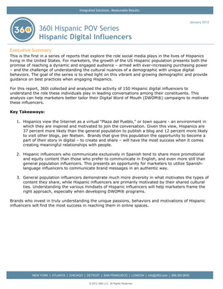 Integrated Solutions. Measurable Results.


                                                                                                             January 2012

                360i Hispanic POV Series
                Hispanic Digital Influencers
Executive Summary
This is the first in a series of reports that explore the role social media plays in the lives of Hispanics
living in the United States. For marketers, the growth of the US Hispanic population presents both the
promise of reaching a dynamic and engaged audience – armed with ever-increasing purchasing power
– and the challenge of understanding the cultural nuances of a demographic with unique digital
behaviors. The goal of the series is to shed light on this vibrant and growing demographic and provide
guidance on best practices when engaging Hispanics.

For this report, 360i collected and analyzed the activity of 150 Hispanic digital influencers to
understand the role these individuals play in leading conversations among their constituents. This
analysis can help marketers better tailor their Digital Word of Mouth (DWOM®) campaigns to motivate
these influencers.

Key Takeaways:

   1. Hispanics view the Internet as a virtual “Plaza del Pueblo,” or town square - an environment in
      which they are inspired and motivated to join the conversation. Given this view, Hispanics are
      37 percent more likely than the general population to publish a blog and 12 percent more likely
      to visit other blogs, per Nielsen. Brands that give this population the opportunity to become a
      part of their story in digital – to create and share – will have the most success when it comes
      creating meaningful relationships with people.

   2. Hispanic influencers who communicate exclusively in Spanish tend to share more promotional
      and equity content than those who prefer to communicate in English, and even more still than
      general population influencers. This presents an opportunity for marketers to utilize Spanish-
      language influencers to communicate brand messages in an authentic way.

   3. General population influencers demonstrate much more diversity in what motivates the types of
      content they share, while Hispanic influencers are primarily motivated by their shared cultural
      ties. Understanding the various mindsets of Hispanic influencers will help marketers frame the
      right approach, especially when developing DWOM® programs.

Brands who invest in truly understanding the unique passions, behaviors and motivations of Hispanic
influencers will find the most success in reaching them in online spaces.




            NEW YORK | ATLANTA | CHICAGO | DETROIT | SAN FRANCISCO | LONDON | info@360i.com | 888.360.9630

                                              © 2012 360i LLC. All Rights Reserved
 