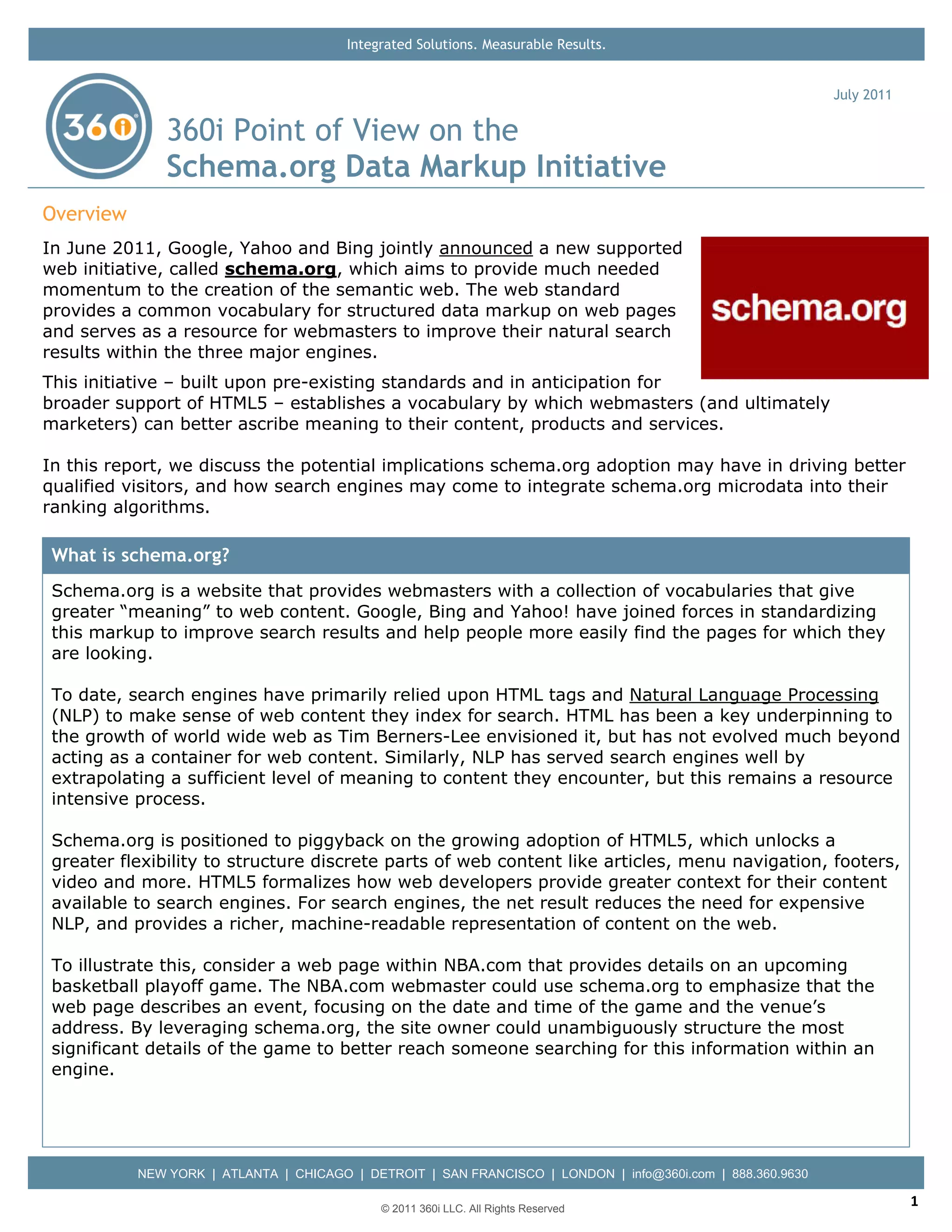 Integrated Solutions. Measurable Results.


                                                                                                            July 2011

               360i Point of View on the
               Schema.org Data Markup Initiative
Overview
In June 2011, Google, Yahoo and Bing jointly announced a new supported
web initiative, called schema.org, which aims to provide much needed
momentum to the creation of the semantic web. The web standard
provides a common vocabulary for structured data markup on web pages
and serves as a resource for webmasters to improve their natural search
results within the three major engines.
This initiative – built upon pre-existing standards and in anticipation for
broader support of HTML5 – establishes a vocabulary by which webmasters (and ultimately
marketers) can better ascribe meaning to their content, products and services.

In this report, we discuss the potential implications schema.org adoption may have in driving better
qualified visitors, and how search engines may come to integrate schema.org microdata into their
ranking algorithms.

 What is schema.org?
 Schema.org is a website that provides webmasters with a collection of vocabularies that give
 greater “meaning” to web content. Google, Bing and Yahoo! have joined forces in standardizing
 this markup to improve search results and help people more easily find the pages for which they
 are looking.

 To date, search engines have primarily relied upon HTML tags and Natural Language Processing
 (NLP) to make sense of web content they index for search. HTML has been a key underpinning to
 the growth of world wide web as Tim Berners-Lee envisioned it, but has not evolved much beyond
 acting as a container for web content. Similarly, NLP has served search engines well by
 extrapolating a sufficient level of meaning to content they encounter, but this remains a resource
 intensive process.

 Schema.org is positioned to piggyback on the growing adoption of HTML5, which unlocks a
 greater flexibility to structure discrete parts of web content like articles, menu navigation, footers,
 video and more. HTML5 formalizes how web developers provide greater context for their content
 available to search engines. For search engines, the net result reduces the need for expensive
 NLP, and provides a richer, machine-readable representation of content on the web.

 To illustrate this, consider a web page within NBA.com that provides details on an upcoming
 basketball playoff game. The NBA.com webmaster could use schema.org to emphasize that the
 web page describes an event, focusing on the date and time of the game and the venue’s
 address. By leveraging schema.org, the site owner could unambiguously structure the most
 significant details of the game to better reach someone searching for this information within an
 engine.




           NEW YORK | ATLANTA | CHICAGO | DETROIT | SAN FRANCISCO | LONDON | info@360i.com | 888.360.9630

                                             © 2011 360i LLC. All Rights Reserved
                                                                                                                        1
 