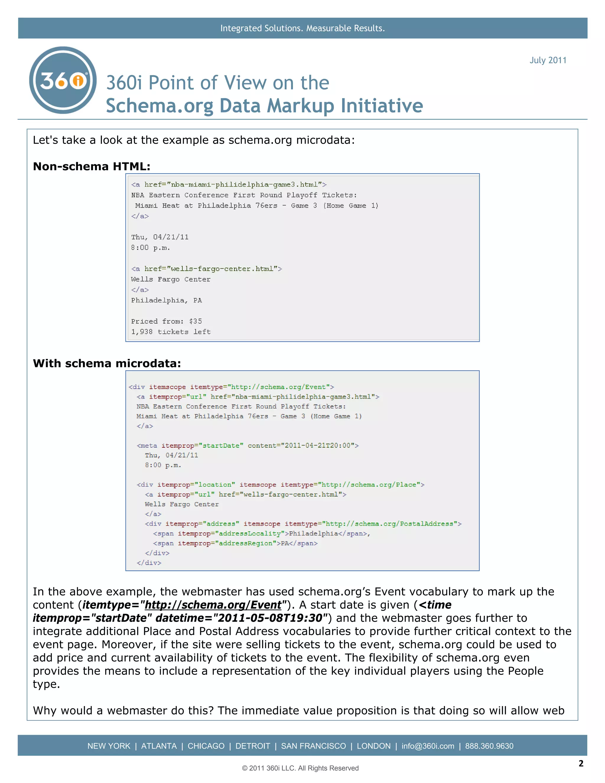 Integrated Solutions. Measurable Results.


                                                                                                           July 2011

              360i Point of View on the
              Schema.org Data Markup Initiative
Let's take a look at the example as schema.org microdata:

Non-schema HTML:




With schema microdata:




In the above example, the webmaster has used schema.org’s Event vocabulary to mark up the
content (itemtype="http://schema.org/Event"). A start date is given (<time
itemprop="startDate" datetime="2011-05-08T19:30") and the webmaster goes further to
integrate additional Place and Postal Address vocabularies to provide further critical context to the
event page. Moreover, if the site were selling tickets to the event, schema.org could be used to
add price and current availability of tickets to the event. The flexibility of schema.org even
provides the means to include a representation of the key individual players using the People
type.

Why would a webmaster do this? The immediate value proposition is that doing so will allow web


          NEW YORK | ATLANTA | CHICAGO | DETROIT | SAN FRANCISCO | LONDON | info@360i.com | 888.360.9630

                                            © 2011 360i LLC. All Rights Reserved
                                                                                                                       2
 