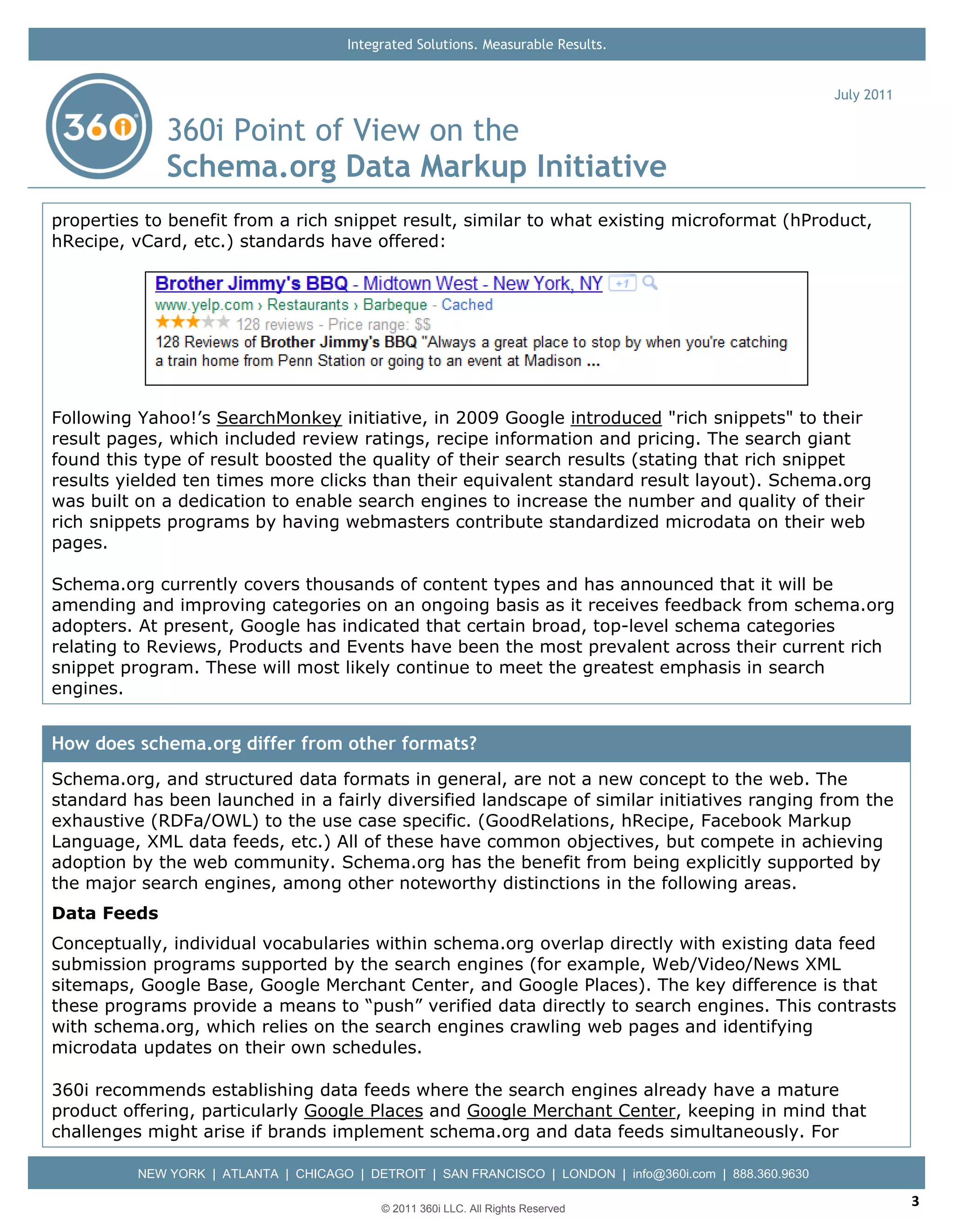 Integrated Solutions. Measurable Results.


                                                                                                           July 2011

              360i Point of View on the
              Schema.org Data Markup Initiative
properties to benefit from a rich snippet result, similar to what existing microformat (hProduct,
hRecipe, vCard, etc.) standards have offered:




Following Yahoo!’s SearchMonkey initiative, in 2009 Google introduced "rich snippets" to their
result pages, which included review ratings, recipe information and pricing. The search giant
found this type of result boosted the quality of their search results (stating that rich snippet
results yielded ten times more clicks than their equivalent standard result layout). Schema.org
was built on a dedication to enable search engines to increase the number and quality of their
rich snippets programs by having webmasters contribute standardized microdata on their web
pages.

Schema.org currently covers thousands of content types and has announced that it will be
amending and improving categories on an ongoing basis as it receives feedback from schema.org
adopters. At present, Google has indicated that certain broad, top-level schema categories
relating to Reviews, Products and Events have been the most prevalent across their current rich
snippet program. These will most likely continue to meet the greatest emphasis in search
engines.


How does schema.org differ from other formats?
Schema.org, and structured data formats in general, are not a new concept to the web. The
standard has been launched in a fairly diversified landscape of similar initiatives ranging from the
exhaustive (RDFa/OWL) to the use case specific. (GoodRelations, hRecipe, Facebook Markup
Language, XML data feeds, etc.) All of these have common objectives, but compete in achieving
adoption by the web community. Schema.org has the benefit from being explicitly supported by
the major search engines, among other noteworthy distinctions in the following areas.
Data Feeds
Conceptually, individual vocabularies within schema.org overlap directly with existing data feed
submission programs supported by the search engines (for example, Web/Video/News XML
sitemaps, Google Base, Google Merchant Center, and Google Places). The key difference is that
these programs provide a means to “push” verified data directly to search engines. This contrasts
with schema.org, which relies on the search engines crawling web pages and identifying
microdata updates on their own schedules.

360i recommends establishing data feeds where the search engines already have a mature
product offering, particularly Google Places and Google Merchant Center, keeping in mind that
challenges might arise if brands implement schema.org and data feeds simultaneously. For

          NEW YORK | ATLANTA | CHICAGO | DETROIT | SAN FRANCISCO | LONDON | info@360i.com | 888.360.9630

                                            © 2011 360i LLC. All Rights Reserved
                                                                                                                       3
 
