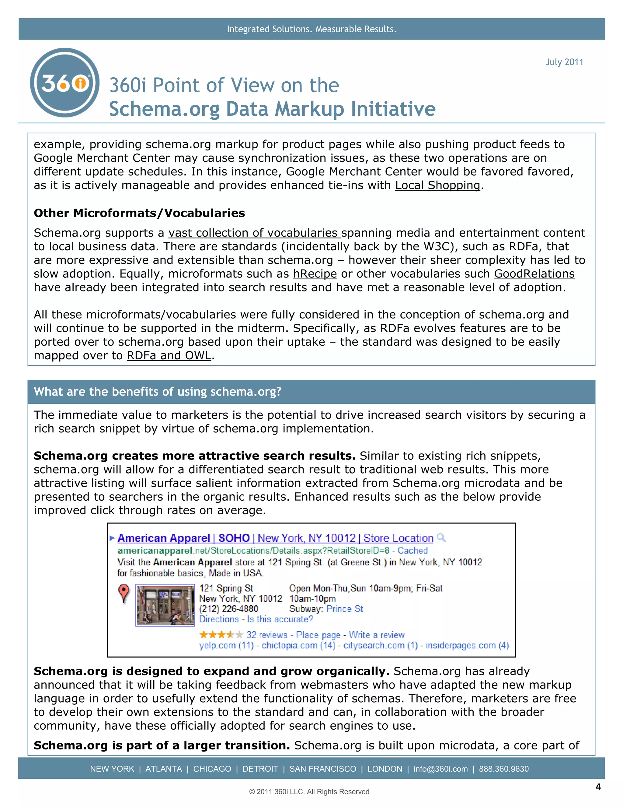 Integrated Solutions. Measurable Results.


                                                                                                           July 2011

              360i Point of View on the
              Schema.org Data Markup Initiative
example, providing schema.org markup for product pages while also pushing product feeds to
Google Merchant Center may cause synchronization issues, as these two operations are on
different update schedules. In this instance, Google Merchant Center would be favored favored,
as it is actively manageable and provides enhanced tie-ins with Local Shopping.

Other Microformats/Vocabularies
Schema.org supports a vast collection of vocabularies spanning media and entertainment content
to local business data. There are standards (incidentally back by the W3C), such as RDFa, that
are more expressive and extensible than schema.org – however their sheer complexity has led to
slow adoption. Equally, microformats such as hRecipe or other vocabularies such GoodRelations
have already been integrated into search results and have met a reasonable level of adoption.

All these microformats/vocabularies were fully considered in the conception of schema.org and
will continue to be supported in the midterm. Specifically, as RDFa evolves features are to be
ported over to schema.org based upon their uptake – the standard was designed to be easily
mapped over to RDFa and OWL.


What are the benefits of using schema.org?
The immediate value to marketers is the potential to drive increased search visitors by securing a
rich search snippet by virtue of schema.org implementation.

Schema.org creates more attractive search results. Similar to existing rich snippets,
schema.org will allow for a differentiated search result to traditional web results. This more
attractive listing will surface salient information extracted from Schema.org microdata and be
presented to searchers in the organic results. Enhanced results such as the below provide
improved click through rates on average.




Schema.org is designed to expand and grow organically. Schema.org has already
announced that it will be taking feedback from webmasters who have adapted the new markup
language in order to usefully extend the functionality of schemas. Therefore, marketers are free
to develop their own extensions to the standard and can, in collaboration with the broader
community, have these officially adopted for search engines to use.
Schema.org is part of a larger transition. Schema.org is built upon microdata, a core part of
          NEW YORK | ATLANTA | CHICAGO | DETROIT | SAN FRANCISCO | LONDON | info@360i.com | 888.360.9630

                                            © 2011 360i LLC. All Rights Reserved
                                                                                                                       4
 