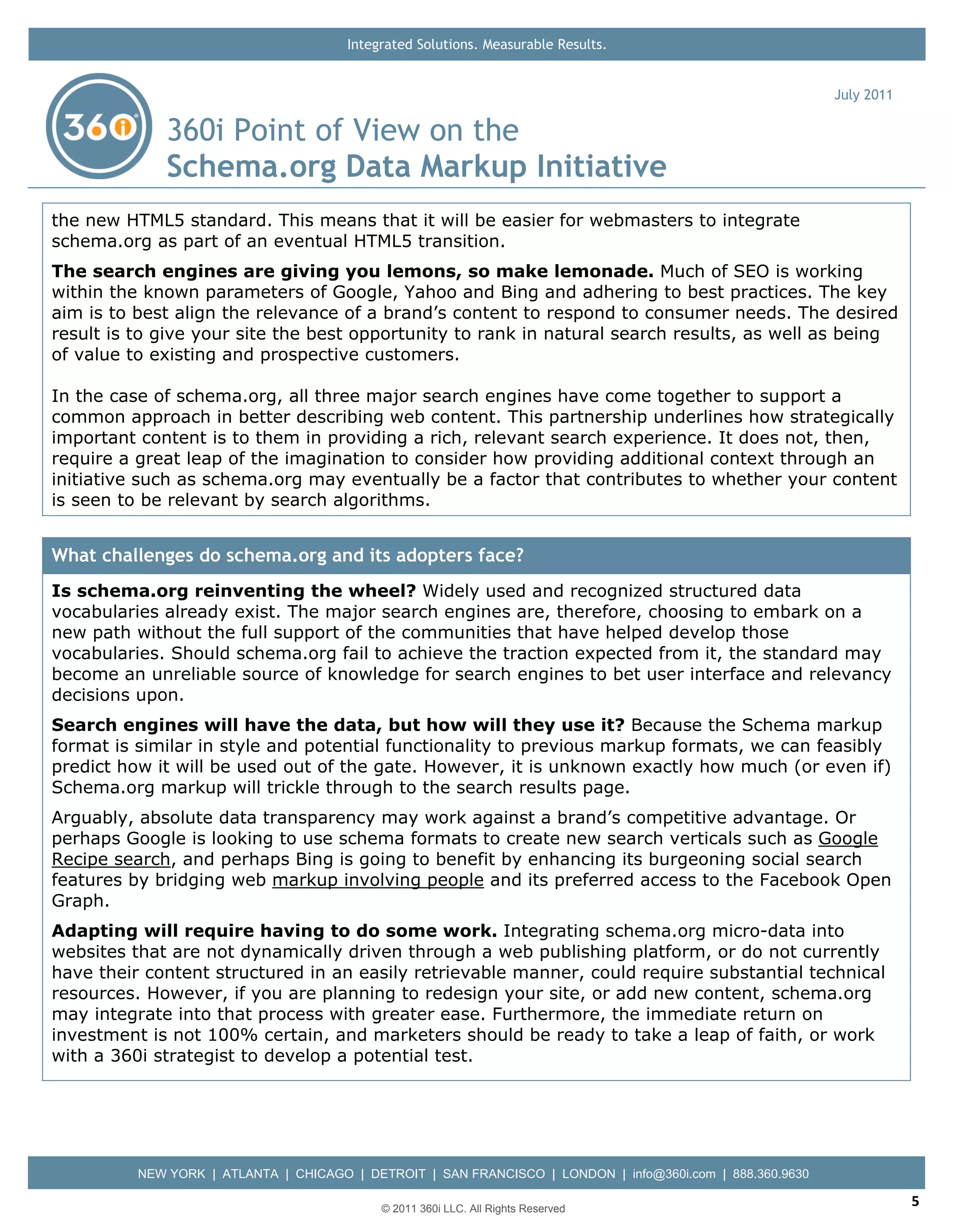 Integrated Solutions. Measurable Results.


                                                                                                           July 2011

              360i Point of View on the
              Schema.org Data Markup Initiative
the new HTML5 standard. This means that it will be easier for webmasters to integrate
schema.org as part of an eventual HTML5 transition.
The search engines are giving you lemons, so make lemonade. Much of SEO is working
within the known parameters of Google, Yahoo and Bing and adhering to best practices. The key
aim is to best align the relevance of a brand’s content to respond to consumer needs. The desired
result is to give your site the best opportunity to rank in natural search results, as well as being
of value to existing and prospective customers.

In the case of schema.org, all three major search engines have come together to support a
common approach in better describing web content. This partnership underlines how strategically
important content is to them in providing a rich, relevant search experience. It does not, then,
require a great leap of the imagination to consider how providing additional context through an
initiative such as schema.org may eventually be a factor that contributes to whether your content
is seen to be relevant by search algorithms.


What challenges do schema.org and its adopters face?
Is schema.org reinventing the wheel? Widely used and recognized structured data
vocabularies already exist. The major search engines are, therefore, choosing to embark on a
new path without the full support of the communities that have helped develop those
vocabularies. Should schema.org fail to achieve the traction expected from it, the standard may
become an unreliable source of knowledge for search engines to bet user interface and relevancy
decisions upon.
Search engines will have the data, but how will they use it? Because the Schema markup
format is similar in style and potential functionality to previous markup formats, we can feasibly
predict how it will be used out of the gate. However, it is unknown exactly how much (or even if)
Schema.org markup will trickle through to the search results page.
Arguably, absolute data transparency may work against a brand’s competitive advantage. Or
perhaps Google is looking to use schema formats to create new search verticals such as Google
Recipe search, and perhaps Bing is going to benefit by enhancing its burgeoning social search
features by bridging web markup involving people and its preferred access to the Facebook Open
Graph.
Adapting will require having to do some work. Integrating schema.org micro-data into
websites that are not dynamically driven through a web publishing platform, or do not currently
have their content structured in an easily retrievable manner, could require substantial technical
resources. However, if you are planning to redesign your site, or add new content, schema.org
may integrate into that process with greater ease. Furthermore, the immediate return on
investment is not 100% certain, and marketers should be ready to take a leap of faith, or work
with a 360i strategist to develop a potential test.




          NEW YORK | ATLANTA | CHICAGO | DETROIT | SAN FRANCISCO | LONDON | info@360i.com | 888.360.9630

                                            © 2011 360i LLC. All Rights Reserved
                                                                                                                       5
 