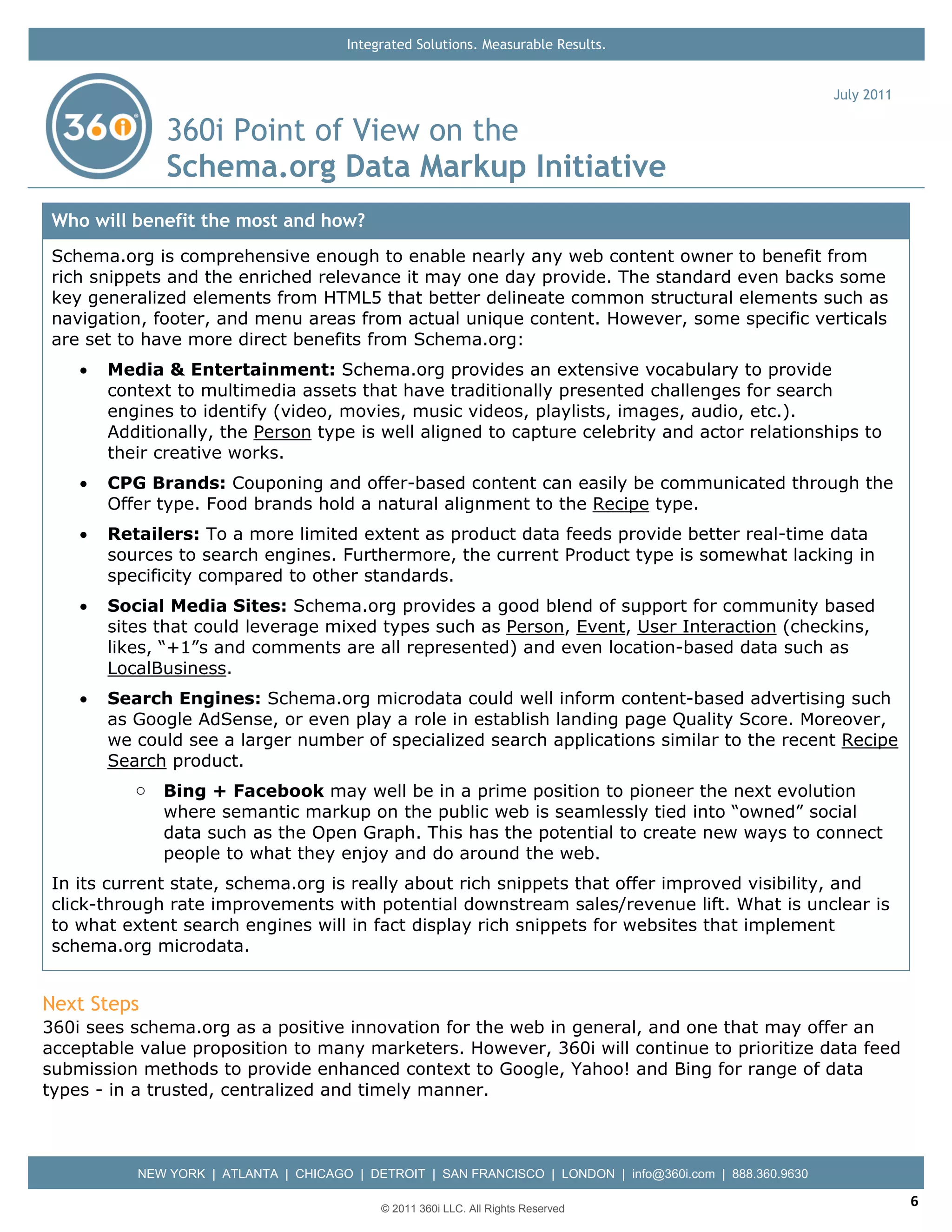 Integrated Solutions. Measurable Results.


                                                                                                            July 2011

               360i Point of View on the
               Schema.org Data Markup Initiative
 Who will benefit the most and how?
 Schema.org is comprehensive enough to enable nearly any web content owner to benefit from
 rich snippets and the enriched relevance it may one day provide. The standard even backs some
 key generalized elements from HTML5 that better delineate common structural elements such as
 navigation, footer, and menu areas from actual unique content. However, some specific verticals
 are set to have more direct benefits from Schema.org:
    •   Media & Entertainment: Schema.org provides an extensive vocabulary to provide
        context to multimedia assets that have traditionally presented challenges for search
        engines to identify (video, movies, music videos, playlists, images, audio, etc.).
        Additionally, the Person type is well aligned to capture celebrity and actor relationships to
        their creative works.
    •   CPG Brands: Couponing and offer-based content can easily be communicated through the
        Offer type. Food brands hold a natural alignment to the Recipe type.
    •   Retailers: To a more limited extent as product data feeds provide better real-time data
        sources to search engines. Furthermore, the current Product type is somewhat lacking in
        specificity compared to other standards.
    •   Social Media Sites: Schema.org provides a good blend of support for community based
        sites that could leverage mixed types such as Person, Event, User Interaction (checkins,
        likes, “+1”s and comments are all represented) and even location-based data such as
        LocalBusiness.
    •   Search Engines: Schema.org microdata could well inform content-based advertising such
        as Google AdSense, or even play a role in establish landing page Quality Score. Moreover,
        we could see a larger number of specialized search applications similar to the recent Recipe
        Search product.
           o   Bing + Facebook may well be in a prime position to pioneer the next evolution
               where semantic markup on the public web is seamlessly tied into “owned” social
               data such as the Open Graph. This has the potential to create new ways to connect
               people to what they enjoy and do around the web.
 In its current state, schema.org is really about rich snippets that offer improved visibility, and
 click-through rate improvements with potential downstream sales/revenue lift. What is unclear is
 to what extent search engines will in fact display rich snippets for websites that implement
 schema.org microdata.


Next Steps
360i sees schema.org as a positive innovation for the web in general, and one that may offer an
acceptable value proposition to many marketers. However, 360i will continue to prioritize data feed
submission methods to provide enhanced context to Google, Yahoo! and Bing for range of data
types - in a trusted, centralized and timely manner.



           NEW YORK | ATLANTA | CHICAGO | DETROIT | SAN FRANCISCO | LONDON | info@360i.com | 888.360.9630

                                             © 2011 360i LLC. All Rights Reserved
                                                                                                                        6
 