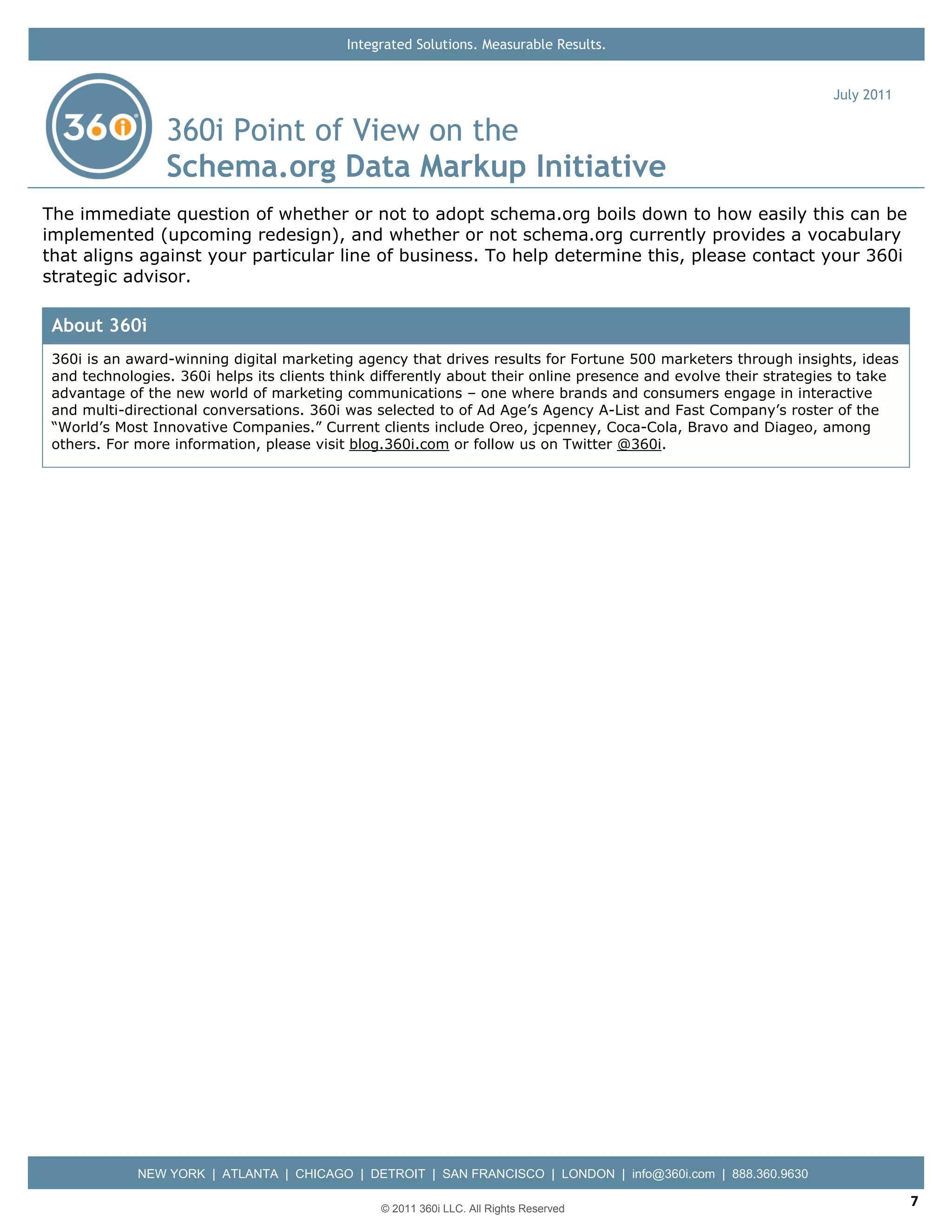 Integrated Solutions. Measurable Results.


                                                                                                                 July 2011

                 360i Point of View on the
                 Schema.org Data Markup Initiative
The immediate question of whether or not to adopt schema.org boils down to how easily this can be
implemented (upcoming redesign), and whether or not schema.org currently provides a vocabulary
that aligns against your particular line of business. To help determine this, please contact your 360i
strategic advisor.

 About 360i
 360i is an award-winning digital marketing agency that drives results for Fortune 500 marketers through insights, ideas
 and technologies. 360i helps its clients think differently about their online presence and evolve their strategies to take
 advantage of the new world of marketing communications – one where brands and consumers engage in interactive
 and multi-directional conversations. 360i was selected to of Ad Age’s Agency A-List and Fast Company’s roster of the
 “World’s Most Innovative Companies.” Current clients include Oreo, jcpenney, Coca-Cola, Bravo and Diageo, among
 others. For more information, please visit blog.360i.com or follow us on Twitter @360i.




             NEW YORK | ATLANTA | CHICAGO | DETROIT | SAN FRANCISCO | LONDON | info@360i.com | 888.360.9630

                                                © 2011 360i LLC. All Rights Reserved
                                                                                                                              7
 