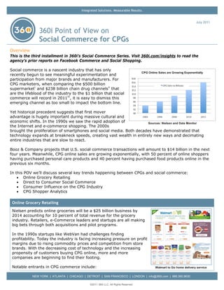Integrated Solutions. Measurable Results.


                                                                                                                July 2011

                360i Point of View on
                Social Commerce for CPGs
Overview
This is the third installment in 360i’s Social Commerce Series. Visit 360i.com/insights to read the
agency’s prior reports on Facebook Commerce and Social Shopping.

Social commerce is a nascent industry that has only
recently begun to see meaningful experimentation and
participation from major brands and manufacturers. For
CPG marketers, when comparing the $500 billion
supermarket i and $238 billion chain drug channels ii that
are the lifeblood of the industry to the $1 billion that social
commerce will record in 2011 iii , it is easy to dismiss this
emerging channel as too small to impact the bottom line.

Yet historical precedent suggests that first mover
advantage is hugely important during massive cultural and
economic shifts. In the 1990s we saw the rapid adoption of            Sources: Nielsen and Data Monitor
the Internet and e-commerce shopping. The 2000s
brought the proliferation of smartphones and social media. Both decades have demonstrated that
technology expands at breakneck speeds, creating vast wealth in entirely new ways and decimating
entire industries that are slow to react.

Booz & Company projects that U.S. social commerce transactions will amount to $14 billion in the next
four years. Meanwhile, CPG online sales are growing exponentially, with 50 percent of online shoppers
having purchased personal care products and 40 percent having purchased food products online in the
previous six months.

In this POV we’ll discuss several key trends happening between CPGs and social commerce:
    • Online Grocery Retailing
    • Direct to Consumer Social Commerce
    • Consumer Influence on the CPG Industry
    • CPG Shopper Analytics

 Online Grocery Retailing
 Nielsen predicts online groceries will be a $25 billion business by
 2014 accounting for 10 percent of total revenue for the grocery
 industry. Retailers, e-Commerce leaders and startups are all making
 big bets through both acquisitions and pilot programs.

 In the 1990s startups like WebVan had challenges finding
 profitability. Today the industry is facing increasing pressure on profit
 margins due to rising commodity prices and competition from store
 brands. With the decreasing cost of technology and the increasing
 propensity of customers buying CPG online, more and more
 companies are beginning to find their footing.

 Notable entrants in CPG commerce include:                                           Walmart to Go home delivery service


            NEW YORK | ATLANTA | CHICAGO | DETROIT | SAN FRANCISCO | LONDON | info@360i.com | 888.360.9630

                                              ©2011 360i LLC. All Rights Reserved
 
