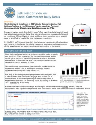 Integrated Solutions. Measurable Results.


                                                                                                                       July 2011

               360i Point of View on
               Social Commerce: Daily Deals
Overview
This is the fourth installment in 360i’s Social Commerce Series. Visit
360i.com/insights to read the agency’s prior reports on Facebook
Commerce, Social Shopping and Social Commerce for CPGs.

Everyone loves a good deal, but in today’s fast-evolving digital space it’s not
just about saving money. Daily deal sites are becoming increasingly focused
on creating a different type of value and have been sprouting up at a rapid
pace in an effort to curate the best consumer experience.

In this POV, we’ll discuss how daily deal sites are merging social networking
and commerce to change the digital couponing landscape and review some
                                                                                                  Image source: Zazzle.com
of the ways brands are experimenting and succeeding in the space.

 What’s the deal with daily deals?
 Most daily deal sites feature a limited-time offer on local goods
 and services. Often, users pay for the deal in advance and in
 return get a discount. By offering deals that aren’t available
 everywhere, businesses are able to stimulate mass consumer
 demand in a short amount of time.

 This deal-a-day phenomenon has created a marketplace for
 buyers and sellers that is moving increasingly toward
 hyperlocal targeting and real-time action.

 Not only is this changing how people search for bargains, but
 it has affected how consumers engage with brands on a
 national level. Consumer spending on deal-a-day offers is                         Daily deal sales could exceed $6 billion by
 expected to grow to $3.9 billion by 2015, according to a March                    2015, representing a 47.4% compound annual
                                                                                   growth rate, according to eMarketer.
 2011 forecast by BIA/Kelsey.

 Satisfaction with deals is also high, according to a Consumer Search survey. In fact, 64% of
 respondents had a positive experience with their deal – while 68% of those who had redeemed a deal

                                                                                                           Interest in the
                                                                                                           search term “daily
                                                                                                           deals” surpassed
                                                                                                           “bargains” in June
                                                                                                           2011, according to
                                                                                                           Google Insights for
                                                                                                           Search. Spikes are
                                                                                                           likely attributed to
                                                                                                           the shopping
                                                                                                           season.



 subsequently returned to that business without having a deal.
 So, what drives people to daily deal sites?


           NEW YORK | ATLANTA | CHICAGO | DETROIT | SAN FRANCISCO | LONDON | info@360i.com | 888.360.9630

                                             ©2011 360i LLC. All Rights Reserved
 