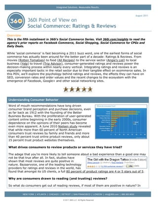 Integrated Solutions. Measurable Results.


                                                                                                            August 2011

               360i Point of View on
               Social Commerce: Ratings & Reviews
Overview
This is the fifth installment in 360i’s Social Commerce Series. Visit 360i.com/insights to read the
agency’s prior reports on Facebook Commerce, Social Shopping, Social Commerce for CPGs and
Daily Deals.

While ‘social commerce’ is fast becoming a 2011 buzz word, one of the earliest forms of social
commerce has actually been around for the better part of a decade: Ratings & Reviews. From
movies (Rotten Tomatoes) to food (All Recipes) to the service sector (Angie’s List) to local
business (Yelp) to travel (Trip Advisor), consumer-generated ratings and reviews power the
decision-making process within nearly every vertical. Integrating ratings and reviews is an
especially important tactic in the retail sector due to their tangible effect on ecommerce sales. In
this POV, we’ll explore the psychology behind ratings and reviews, the effects they can have on
SEO, conversion rates and order values and the recent changes to the ecosystem with the
emergence of Facebook, Google+ and other social networking sites.




 Understanding Consumer Behavior
 Word of mouth recommendations have long driven
 consumer brand perception and purchase decisions, even
 as far back as 1912 with the founding of the Better
 Business Bureau. With the proliferation of user-generated
 content online beginning in the early 2000s, consumer
 dependence on the opinions of their peers has become
 even more apparent. A June 2010 Nielsen study revealed
 that while more than 60 percent of North American
 consumers trust reviews by family and friends and more
 than 40 percent trust online product reviews, only about
 15 percent trust product websites themselves.

 What drives consumers to review products or services they have tried?

 The adage that you’re more likely to tell someone about a bad experience than a good one may
 not be that true after all. In fact, studies have
 shown that most reviews are quite positive in
 nature. Bazaarvoice, one of the leading technology
 providers for ratings and reviews in the world, has
 found that amongst its US clients, a full 80 percent of product ratings are 4 or 5 stars out of 5.

 Why are consumers drawn to reading (and trusting) reviews?

 So what do consumers get out of reading reviews, if most of them are positive in nature? In


           NEW YORK | ATLANTA | CHICAGO | DETROIT | SAN FRANCISCO | LONDON | info@360i.com | 888.360.9630

                                             © 2011 360i LLC. All Rights Reserved
 
