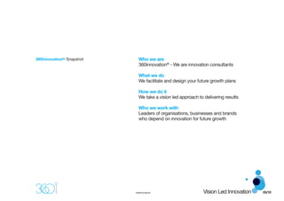 360innovation® Snapshot     Who we are
                            360innovation® - We are innovation consultants

                            What we do
                            We facilitate and design your future growth plans

                            How we do it
                            We take a vision led approach to delivering results

                            Who we work with
                            Leaders of organisations, businesses and brands
                            who depend on innovation for future growth




                          ©360innovation®                    Vision Led Innovation   03/10
 