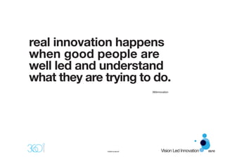 real innovation happens
when good people are
well led and understand
what they are trying to do.
                                360innovation




              ©360innovation®          Vision Led Innovation   03/10
 