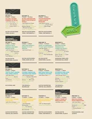 5:00pm – 6:00pm9:30am – 10:30am
CULTURE: THE NEW
CURRENCY OF RETAIL
–with Ethan Song Frank
& Oak, Lacey Norton Kit
and Ace, Rick Badgley
TOMS + Robbie Myers Elle
Magazine
THE NEW BRANDERS:
A NEW CLASS OF
RETAILERS
–with Karen Harvey Fashion
Tech Forum, Kristan Glass
Trunkist + Mike Knapp
Shoes of Prey
$5 TRILLION QUESTION:
WHAT’S THE FUTURE OF
RETAIL?
–with Katherine Power
Clique Media Group,
Melanie Bender Westfield,
+ Michael Schrage MIT
Center for Digital Business
HILTON AUSTIN DOWN-
TOWN, SALON K
WESTIN AUSTIN DOWN-
TOWN, CONTINENTAL 3
WESTIN AUSTIN DOWN-
TOWN, CONTINENTAL 3
RETAIL
5:00pm – 6:00pm
3:30pm – 4:30pm 9:30am – 10:30am5:00pm – 6:00pm 5:00pm – 6:00pm
PRODUCTS WITH
PURPOSE: HOW INDIE
BRANDS GO BIG
–with Amy Cazin Primal
Pit Paste, Evan Streusand
Fortress of Inca, Jessica
Knopp Son of a Sailor +
Tracy Wallace Bigcommerce
SMART AD CAMPAIGNS:
IT’S NOT ABOUT PRODUCT
–with Ben Mand Plum
Organics, JR Badian
MasterCard WW, Rebecca
Coleman Something
Massive + Roo Ciambriello
Adweek
FIND YOUR PRODUCT/
MARKET FIT IN 15
MINUTES
–with Scott Cook Intuit
BUILDING SECURE
PRODUCTS IN A
CONNECTED SOCIETY
–with Brad Medairy Booz
Allen Hamilton, Jon Allen
Booz Allen Hamilton,
Kevin Tierney GM + Scott
Montgomery Intel
HILTON AUSTIN
DOWNTOWN, SALON K
HILTON AUSTIN
DOWNTOWN, SALON J
HILTON AUSTIN DOWN-
TOWN, ROOM 400-402
RADISSON TOWN LAKE,
RIVERSIDE BALLROOM
CONSUMER
PRODUCT GOODS
5:00pm – 6:00pm 9:30am – 10:30am9:30am – 10:30am 12:30pm – 1:30pm
TECH VS CRAFT: MAKING
FOOD, WINE & SPIRITS
–with Alex Vallis Food &
Wine Magazine, Darren
Case Round Turn Distilling
+ Ian Brand Le P’tit Paysan/
IBvinification
MEET NOM: FOOD & THE
FUTURE OF LIVE VIDEO
–with Steve Chen Nom
CULINARY INNOVATION:
TRACKING FOOD TRENDS
–with Amanda Hesser
Food52, Damiano Marchetti
Munchies/VICE, Lucie
Greene JWT, Will Levitt
Taste Talks/Northside
Media Group
3D PRINTED FOOD: SPAM
OR PÂTÉ? YOU DECIDE.
–with Michael Petch black-
dog-consulting.com, Molly
Sullivan Stumptown Coffee,
Phair Tsai XYZPrinting +
Virginia Ingram Virginia
Ingram & Associates
OLD SCHOOL BAR AUSTIN CONVENTION
CENTER, BALLROOM D
THE DRISKILL,
MAXIMILIAN
THE DRISKILL,
MAXIMILIAN
QSR
3:30pm – 4:30pm 11:00am – 12:00pm12:30pm – 1:30pm12:30pm – 1:30pm 5:00pm – 6:00pm
GOOGLE SELF-DRIVING
CAR PROJECT
–with Chris Urmson Google
Self-Driving Car Project
LERER’S THEORY OF
MEDIA EVOLUTION
–with Ben Lerer Thrillist
HOW AUTO RACING FUELS
INNOVATION IN ROAD
CARS
–with Jon Massengale
Speed City Broadcasting
IN-CAR ENTERTAINMENT
IN AN AUTONOMOUS
FUTURE
–with Alexander
Mankowsky Mercedes
Benz, Tim Stevens
Roadshow By CNET +
Vera Schmidt Daimler AG
NEW HOLLYWOOD:
SOCIAL MEDIA STORY
–with Jack Davis CryptTV/
BlumHouse Films, Jon
Handschin Moviepilot, Matt
Creem 20th Century Fox
+ Thomas Benski Pulse
Films
AUSTIN CONVENTION
CENTER, BALLROOM D
HILTON AUSTIN
DOWNTOWN, SALON G
WESTIN AUSTIN DOWN-
TOWN, CONTINENTAL 3
AUSTIN CONVENTION
CENTER, ROOM 8ABC
FOUR SEASONS, SAN
JACINTO
AUTOMOTIVE
MEDIA +
ENTERTAINMENT
FRI MAR 11
FRI MAR 11
FRI MAR 11
FRI MAR 11
FRI MAR 11
SAT MAR 12
SAT MAR 12
SAT MAR 12
MON MAR 14
SAT MAR 12
MON MAR 14
TUE MAR 15
MON MAR 14
MON MAR 14
FRI MAR 11 MON MAR 14
 