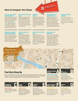 A
F
B
GC D E
LA
CONDESA
RANCH
616
FRANKLIN
BARBECUE
FOUR SEASONS
HOTEL
BOB’S STEAK &
CHOP HOUSE
EASY
TIGER
MAGGIE
MAE’S
How to Conquer the Chaos
98 SAN JACINTO BLVD.
On the banks of Lady Bird
Lake, enjoy a few cocktails
& bites with new and old
colleagues & friends alike
301 LAVACA ST.
Recognized as one of the
best steakhouses in the
country, look no further
for a satisfying steak and
extensive wine list
900 E. 11TH ST
A meaty hotspot touted by
many as “the finest brisket
in all the land”
400 W. 2ND ST
This contemporary
restaurant offers tasty
Mexican dishes in a casual
dining experience
616 NUECES ST
For a modern take on
Mexican cuisine, this
Tex-Mex spot is eclectic
and a go-to for large
groups
709 E. 6TH ST
Bake shop and beer
garden, this hip hangout
includes a creekside beer
garden and impressive
artisanal menu
323 E. 6TH ST
This local institution
boasts live music and
performances, as well as
the largest rooftop deck bar
on Sixth Street
e
n
FuelUptoKeepUp
There’s no shortage of bars, cafés and food trucks lining the streets of Austin. Take a look
with your stomach, not your eyes, and you may be surprised by what you find. In between
sessions, try one of the places below to relax, network and fuel up to keep up.
A
G
B
F
E
D
C
PLAN, BUT LEAVE ROOM
FOR SPONTANEITY
Make a plan for your time in
Austin. But also leave time
to walk around and explore.
Many brand activations
aren’t in the SXSW GO
app or clearly laid out, so
use Twitter and Google
to research them, or just
venture out on your own.
GET FROM A TO B LIKE A
BOSS
Pedicabs are fun on
occasion (and when traffic
is bad), but Uber is much
more practical. For another
transportation option in
Austin, consider signing up
for a Car2Go membership
before you go.
GET TO POPULAR PANELS
EARLY
Keynotes and panels with
big-name speakers will
be the hardest for you to
secure a seat in. Arrive 30
minutes to an hour early.
For sessions across the
river, give yourself an extra
10 to get there.
POWER UP
PEOPLE
The portable charger is a
staple for conferences. As
you’ll be on-the-go most
of the day, be sure to pack
a wireless charger (or two)
so you aren’t spending
your time searching for a
charge.
FOR THE THINGS YOU
FORGOT
The CVS (500 Congress
Ave.) in downtown Austin
will become your go-to
for everything you forgot
to pack – or maybe just
realized you needed. But it
gets busy after 10 a.m. Get
there early for short lines.
PACE YOURSELF FOR
AWESOME CHAOS
Sessions, parties, brand
activations and more –
you’ll be tempted to hit the
ground running and not
stop. Pace yourself and
allow for breaks during the
day to ensure you have the
energy during the evenings.
HYDRATE, HYDRATE,
HYDRATE
You’ll be doing a lot of
moving and shaking. Bring
a water bottle with you
during the day to not waste
any valuable time standing
in lines.
NO BIZ CARD? NO
PROBLEM!
If you run out of business
cards (or have gone digital),
trade Twitter handles
instead with new friends
and acquaintances. You
can connect, stay in touch
via Twitter, and easily
follow each other’s updates
during the conference.
PREPARE FOR MOTHER
NATURE’S SURPRISES
Austin in March is known
for its uncertainty, so you’ll
want to pack accordingly.
Pack an umbrella or
poncho and sunscreen and
you’ll be ready for anything.
 