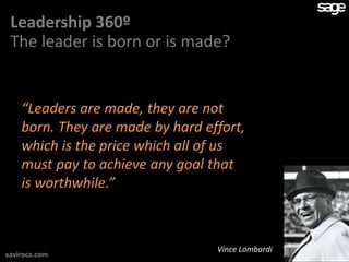 Leadership 360º
 The leader is born or is made?


    “Leaders are made, they are not
    born. They are made by hard effort,
    which is the price which all of us
    must pay to achieve any goal that
    is worthwhile.”



                                  Vince Lombardi
xaviroca.com
 