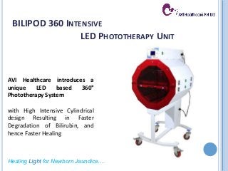 Healing Light for Newborn Jaundice….
AVI Healthcare introduces a
unique LED based 360°
Phototherapy System
with High Intensive Cylindrical
design Resulting in Faster
Degradation of Bilirubin, and
hence Faster Healing
BILIPOD 360 INTENSIVE
LED PHOTOTHERAPY UNIT
 