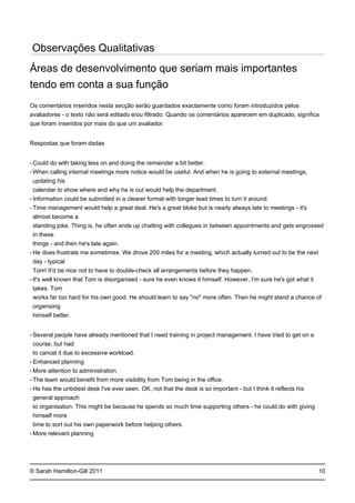 -
-
-
-
-
-
-
-
-
-
-
-
© Sarah Hamilton-Gill 2011
Observações Qualitativas
Áreas de desenvolvimento que seriam mais importantes
tendo em conta a sua função
Os comentários inseridos nesta secção serão guardados exactamente como foram introduzidos pelos
avaliadores - o texto não será editado e/ou filtrado. Quando os comentários aparecem em duplicado, significa
que foram inseridos por mais do que um avaliador.
Respostas que foram dadas
Could do with taking less on and doing the remainder a bit better.
When calling internal meetings more notice would be useful. And when he is going to external meetings,
updating his
calendar to show where and why he is out would help the department.
Information could be submitted in a clearer format with longer lead times to turn it around.
Time management would help a great deal. He's a great bloke but is nearly always late to meetings - it's
almost become a
standing joke. Thing is, he often ends up chatting with collegues in between appointments and gets engrossed
in these
things - and then he's late again.
He does frustrate me sometimes. We drove 200 miles for a meeting, which actually turned out to be the next
day - typical
Tom! It'd be nice not to have to double-check all arrangements before they happen.
It's well known that Tom is disorganised - sure he even knows it himself. However, I'm sure he's got what it
takes. Tom
works far too hard for his own good. He should learn to say "no" more often. Then he might stand a chance of
organising
himself better.
Several people have already mentioned that I need training in project management. I have tried to get on a
course, but had
to cancel it due to excessive workload.
Enhanced planning
More attention to administration
The team would benefit from more visibility from Tom being in the office.
He has the untidiest desk I've ever seen. OK, not that the desk is so important - but I think it reflects his
general approach
to organisation. This might be because he spends so much time supporting others - he could do with giving
himself more
time to sort out his own paperwork before helping others.
More relevant planning
10
 
