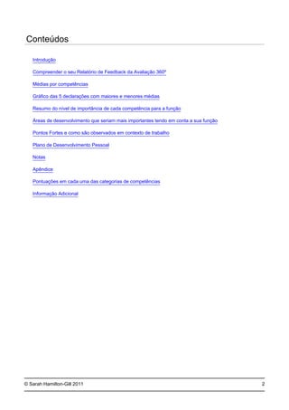 © Sarah Hamilton-Gill 2011
Conteúdos
Introdução
Compreender o seu Relatório de Feedback da Avaliação 360º
Médias por competências
Gráfico das 5 declarações com maiores e menores médias
Resumo do nível de importância de cada competência para a função
Áreas de desenvolvimento que seriam mais importantes tendo em conta a sua função
Pontos Fortes e como são observados em contexto de trabalho
Plano de Desenvolvimento Pessoal
Notas
Apêndice
Pontuações em cada uma das categorias de competências
Informação Adicional
2
 