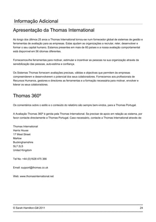 © Sarah Hamilton-Gill 2011
Informação Adicional
Apresentação da Thomas International
Ao longo dos últimos 25 anos a Thomas International tornou-se num fornecedor global de sistemas de gestão e
ferramentas de avaliação para as empresas. Estas ajudam as organizações a recrutar, reter, desenvolver e
formar o seu capital humano. Estamos presentes em mais de 60 países e a nossa avaliação comportamental
está disponível em 56 idiomas diferentes.
Fornecemos-lhe ferramentas para motivar, estimular e incentivar as pessoas na sua organização através da
sensibilização das pessoas, auto-estima e confiança.
Os Sistemas Thomas fornecem avaliações precisas, válidas e objectivas que permitem às empresas
compreenderem e desenvolverem o potencial dos seus colaboradores. Fornecemos aos profissionais de
Recursos Humanos, gestores e directores as ferramentas e a formação necessária para motivar, envolver e
liderar os seus colaboradores.
Thomas 360º
Os comentários sobre o estilo e o conteúdo do relatório são sempre bem-vindos, para a Thomas Portugal.
A Avaliação Thomas 360º é gerida pela Thomas International. Se precisar de apoio em relação ao sistema, por
favor contacte directamente a Thomas Portugal. Caso necessário, contacte a Thomas International através de:
Thomas International
Harris House
17 West Street
Marlow
Buckinghamshire
SL7 2LS
United Kingdom
Tel No: +44 (0)1628 475 366
Email: support@thomas.co.uk
Web: www.thomasinternational.net
24
 
