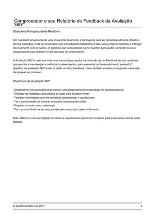 -
-
-
-
-
-
© Sarah Hamilton-Gill 2011
Compreender o seu Relatório de Feedback da Avaliação
360º
Objectivos Principais deste Relatório
Um Feedback proveniente de uma única fonte raramente é abrangente para ser consideravelmente robusto e
de boa qualidade, onde os funcionários são considerados habilitados a fazer seus próprios trabalhos e interagir
efectivamente com os outros, os gestores são considerados como 'coacher' para ajudar e orientar os seus
colaboradores para obterem níveis elevados de desempenho.
A Avaliação 360º é cada vez mais uma metodologia popular na obtenção de um Feedback de boa qualidade
que permite a manutenção e melhoria do desempenho, parte essencial do desenvolvimento pessoal. O
objectivo da avaliação 360º é não só obter um bom Feedback, como também envolver uma grande variedade
de pessoas no processo.
Objectivos da Avaliação 360º
Desenvolver uma consciência de como o seu comportamento é percebido em contexto laboral.
Enfatizar as mudanças que precisa de fazer para se desenvolver.
Fornecer informações que lhe permitirão compreender o que faz bem.
Ter a oportunidade de explorar as razões da pontuação obtida.
Preparar o modo como poderá agir.
Ter a oportunidade de ser responsável pelo seu próprio desenvolvimento.
Este relatório é uma compilação de todos os questionários que foram enviados para as pessoas com as quais
trabalha.
4
 