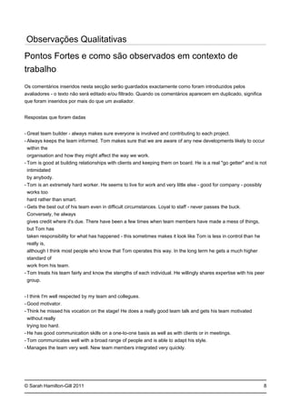 -
-
-
-
-
-
-
-
-
-
-
-
© Sarah Hamilton-Gill 2011
Observações Qualitativas
Pontos Fortes e como são observados em contexto de
trabalho
Os comentários inseridos nesta secção serão guardados exactamente como foram introduzidos pelos
avaliadores - o texto não será editado e/ou filtrado. Quando os comentários aparecem em duplicado, significa
que foram inseridos por mais do que um avaliador.
Respostas que foram dadas
Great team builder - always makes sure everyone is involved and contributing to each project.
Always keeps the team informed. Tom makes sure that we are aware of any new developments likely to occur
within the
organisation and how they might affect the way we work.
Tom is good at building relationships with clients and keeping them on board. He is a real "go getter" and is not
intimidated
by anybody.
Tom is an extremely hard worker. He seems to live for work and very little else - good for company - possibly
works too
hard rather than smart.
Gets the best out of his team even in difficult circumstances. Loyal to staff - never passes the buck.
Conversely, he always
gives credit where it's due. There have been a few times when team members have made a mess of things,
but Tom has
taken responsibility for what has happened - this sometimes makes it look like Tom is less in control than he
really is,
although I think most people who know that Tom operates this way. In the long term he gets a much higher
standard of
work from his team.
Tom treats his team fairly and know the stengths of each individual. He willingly shares expertise with his peer
group.
I think I'm well respected by my team and collegues.
Good motivator.
Think he missed his vocation on the stage! He does a really good team talk and gets his team motivated
without really
trying too hard.
He has good communication skills on a one-to-one basis as well as with clients or in meetings.
Tom communicates well with a broad range of people and is able to adapt his style.
Manages the team very well. New team members integrated very quickly.
8
 