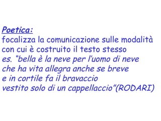 Poetica:
focalizza la comunicazione sulle modalità
con cui è costruito il testo stesso
es. “bella è la neve per l’uomo di neve
che ha vita allegra anche se breve
e in cortile fa il bravaccio
vestito solo di un cappellaccio”(RODARI)
 