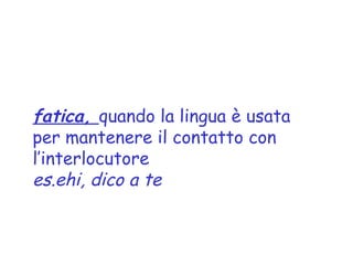 fatica, quando la lingua è usata
per mantenere il contatto con
l’interlocutore
es.ehi, dico a te
 