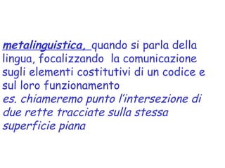 metalinguistica, quando si parla della
lingua, focalizzando la comunicazione
sugli elementi costitutivi di un codice e
sul loro funzionamento
es. chiameremo punto l’intersezione di
due rette tracciate sulla stessa
superficie piana
 