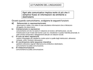 LE FUNZIONI DEL LINGUAGGIO
Ogni atto comunicativo implica molto di più che il
semplice flusso di informazioni da emittente a
destinatario
Ovvero quando comunichiamo, svolgiamo le seguenti funzioni: 
a)     Referenziale (o rappresentazionale)
 descriviamo il reale o uno stato di cose veicoliamo informazioni che si riferiscono
all’oggetto che descriviamo
b)     Interpersonale (o espressiva)
comunichiamo ciò che noi siamo in relazione al mondo e all’interlocutore, ciò che
l’interlocutore è per il resto del mondo e per noi, includendo in questo l’identità personale, lo
stato emotivo temporale e atteggiamenti abituali e le relazioni sociali.
c)     Di auto ed etero regolazione
usiamo il linguaggio per regolare le nostre azioni e quelle degli interlocutori, attraverso
richieste, ordini, comandi, persuasioni.
d)     Di coordinazione delle sequenze interattive
gestiamo attraverso segnali l’alternanza tra emittente e destinatario,
comunichiamo la (sulla) comunicazione.
e) Di metacomunicazione
comunichiamo la (sulla) comunicazione.
 