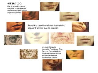 •ESERCIZIO
che vi aiuterà a capire
meglio e in maniera più
immediata questo tipo di
segnale corporeo
Provate a descrivere cosa trasmettono i
seguenti sorrisi, questo esercizi
Un aiuto: Simpatia
Neutralità Freddezza Odio
Rancore Curiosità Gioia
Tristezza Rabbia Dolore
Amarezza Serenità
Indifferenza Amore
 
