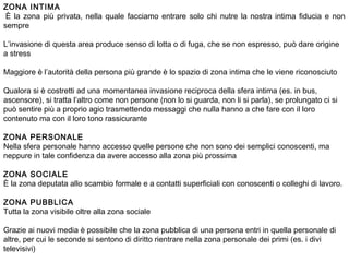 ZONA INTIMA
 È la zona più privata, nella quale facciamo entrare solo chi nutre la nostra intima fiducia e non
sempre
 
L’invasione di questa area produce senso di lotta o di fuga, che se non espresso, può dare origine
a stress
 
Maggiore è l’autorità della persona più grande è lo spazio di zona intima che le viene riconosciuto
 
Qualora si è costretti ad una momentanea invasione reciproca della sfera intima (es. in bus,
ascensore), si tratta l’altro come non persone (non lo si guarda, non li si parla), se prolungato ci si
può sentire più a proprio agio trasmettendo messaggi che nulla hanno a che fare con il loro
contenuto ma con il loro tono rassicurante
 
ZONA PERSONALE
Nella sfera personale hanno accesso quelle persone che non sono dei semplici conoscenti, ma
neppure in tale confidenza da avere accesso alla zona più prossima
 
ZONA SOCIALE
È la zona deputata allo scambio formale e a contatti superficiali con conoscenti o colleghi di lavoro.
 
ZONA PUBBLICA
Tutta la zona visibile oltre alla zona sociale
 
Grazie ai nuovi media è possibile che la zona pubblica di una persona entri in quella personale di
altre, per cui le seconde si sentono di diritto rientrare nella zona personale dei primi (es. i divi
televisivi)
 