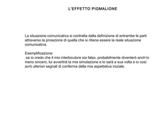  
La situazione comunicativa si contratta dalla definizione di entrambe le parti
attraverso la proiezione di quella che si ritiene essere la reale situazione
comunicativa.
 
Esemplificazione:
se io credo che il mio interlocutore sia falso, probabilmente diventerò anch’io
meno sincero, lui avvertirà la mia simulazione e lo sarà a sua volta e io così
avrò ulteriori segnali di conferma della mia aspettativa iniziale.
L’EFFETTO PIGMALIONE
 
