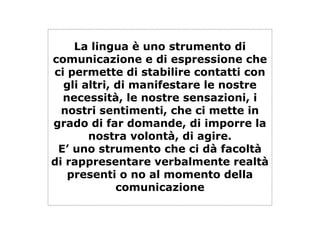 La lingua è uno strumento di
comunicazione e di espressione che
ci permette di stabilire contatti con
gli altri, di manifestare le nostre
necessità, le nostre sensazioni, i
nostri sentimenti, che ci mette in
grado di far domande, di imporre la
nostra volontà, di agire.
E’ uno strumento che ci dà facoltà
di rappresentare verbalmente realtà
presenti o no al momento della
comunicazione
 