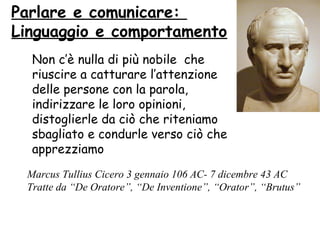 Non c’è nulla di più nobile che
riuscire a catturare l’attenzione
delle persone con la parola,
indirizzare le loro opinioni,
distoglierle da ciò che riteniamo
sbagliato e condurle verso ciò che
apprezziamo
Marcus Tullius Cicero 3 gennaio 106 AC- 7 dicembre 43 AC
Tratte da “De Oratore”, “De Inventione”, “Orator”, “Brutus”
Parlare e comunicare:
Linguaggio e comportamento
 