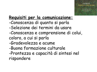 Requisiti per la comunicazione:
-Conoscenza di quanto si parla
-Selezione dei termini da usare
-Conoscenza e comprensione di colui,
coloro, a cui si parla
-Gradevolezza e acume
-Buona formazione culturale
-Prontezza e capacità di sintesi nel
rispondere
 