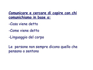 Comunicare e cercare di capire con chi
comunichiamo in base a:
-Cosa viene detto
-Come viene detto
-Linguaggio del corpo
Le persone non sempre dicono quello che
pensano o sentono
 