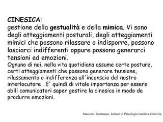 CINESICA:
gestione della gestualità e della mimica. Vi sono
degli atteggiamenti posturali, degli atteggiamenti
mimici che possono rilassare o indisporre, possono
lasciarci indifferenti oppure possono generarci
tensioni ed emozioni.
Ognuno di noi, nella vita quotidiana assume certe posture,
certi atteggiamenti che possono generare tensione,
rilassamento o indifferenza all'inconscio del nostro
interlocutore . E' quindi di vitale importanza per essere
abili comunicatori saper gestire la cinesica in modo da
produrre emozioni.
Massimo Taramasco- Istituto di Psicologia Emotiva Emotivia
 