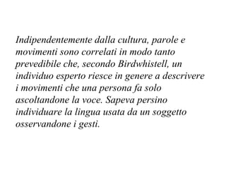Indipendentemente dalla cultura, parole e
movimenti sono correlati in modo tanto
prevedibile che, secondo Birdwhistell, un
individuo esperto riesce in genere a descrivere
i movimenti che una persona fa solo
ascoltandone la voce. Sapeva persino
individuare la lingua usata da un soggetto
osservandone i gesti.
 