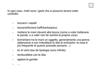 In ogni caso, molti sono i gesti che si possono tenere sotto
controllo:
- toccarsi i capelli
- toccarsi/lisciarsi baffi/barba/pizzo
- mettersi le mani davanti alla bocca (come a voler trattenere
le parole, o a voler non far sentire la propria voce)
- tormentare tra le mani un oggetto, generalmente una penna
(attenzione a non imbrattarsi le dita di inchiostro: la cosa è
più frequente di quanto possiate pensare…)
- tic di vario tipo (le tipologie sono infinite)
- tamburellare con le dita
- agitare le gambe
- …
1
 